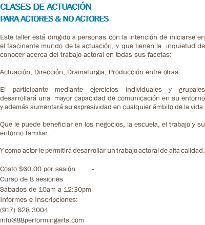 CLASES DE ACTUACIÓN PARA ACTORES & NO ACTORES Este taller está dirigido a personas con la intención de iniciarse en el fascinante mundo de la actuación, y que tienen la inquietud de conocer acerca del trabajo actoral en todas sus facetas: Actuación, Dirección, Dramaturgia, Producción entre otras. El participante mediante ejercicios individuales y grupales desarrollará una mayor capacidad de comunicación en su entorno y además aumentará su expresividad en cualquier ámbito de la vida. Que le puede beneficiar en los negocios, la escuela, el trabajo y su entorno familiar. Y como actor le permitirá desarrollar un trabajo actoral de alta calidad. Costo $60.00 por sesión - Curso de 8 sesiones Sábados de 10am a 12:30pm Informes e Inscripciones: (917) 628.3004 info@88performingarts.com