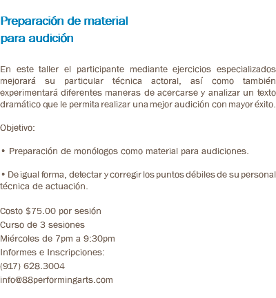  Preparación de material para audición En este taller el participante mediante ejercicios especializados mejorará su particular técnica actoral, así como también experimentará diferentes maneras de acercarse y analizar un texto dramático que le permita realizar una mejor audición con mayor éxito. Objetivo: • Preparación de monólogos como material para audiciones. • De igual forma, detectar y corregir los puntos débiles de su personal técnica de actuación. Costo $75.00 por sesión Curso de 3 sesiones Miércoles de 7pm a 9:30pm Informes e Inscripciones: (917) 628.3004 info@88performingarts.com 