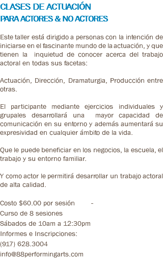 CLASES DE ACTUACIÓN PARA ACTORES & NO ACTORES Este taller está dirigido a personas con la intención de iniciarse en el fascinante mundo de la actuación, y que tienen la inquietud de conocer acerca del trabajo actoral en todas sus facetas: Actuación, Dirección, Dramaturgia, Producción entre otras. El participante mediante ejercicios individuales y grupales desarrollará una mayor capacidad de comunicación en su entorno y además aumentará su expresividad en cualquier ámbito de la vida. Que le puede beneficiar en los negocios, la escuela, el trabajo y su entorno familiar. Y como actor le permitirá desarrollar un trabajo actoral de alta calidad. Costo $60.00 por sesión - Curso de 8 sesiones Sábados de 10am a 12:30pm Informes e Inscripciones: (917) 628.3004 info@88performingarts.com