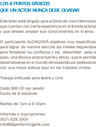 LOS 8 PUNTOS BÁSICOS QUE UN ACTOR NUNCA DEBE OLVIDAR Este taller está dirigido para actores de nivel intermedio que cuentan con cierta experiencia en el ámbito actoral y que desean ampliar sus conocimientos en el tema. El participante ALCANZARÁ objetivos muy específicos para lograr de manera sencilla los niveles requeridos para fortalecer su confianza y así, desarrollar paso a paso, una técnica actoral fuerte y eficaz, que le permita desenvolverse en el mundo del espectáculo profesional con una mayor soltura aquí en los Estados Unidos. Trabajo enfocado para teatro y cine. Costo $60.00 por sesión Curso de 8 sesiones Martes de 7pm a 9:30pm Informes e Inscripciones: (917) 628.3004 info@88performingarts.com 