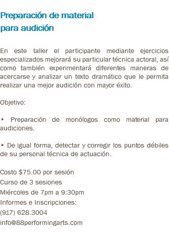 &nbsp;Preparación de material para audición En este taller el participante mediante ejercicios especializados mejorará su particular técnica actoral, así como también experimentará diferentes maneras de acercarse y analizar un texto dramático que le permita realizar una mejor audición con mayor éxito. Objetivo: • Preparación de monólogos como material para audiciones. • De igual forma, detectar y corregir los puntos débiles de su personal técnica de actuación. Costo $75.00 por sesión Curso de 3 sesiones Miércoles de 7pm a 9:30pm Informes e Inscripciones: (917) 628.3004 info@88performingarts.com 