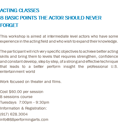  ACTING CLASSES 8 BASIC POINTS THE ACTOR SHOULD NEVER FORGET This workshop is aimed at intermediate level actors who have some experience in the acting field and who wish to expand their knowledge. The participant will rich very specific objectives to achieve better acting skills and bring them to levels that requires strengthen, confidence and constant develop, step by step, of a strong and effective technique that leads to a better perform insight the professional U.S. entertainment world Work focused on theater and films. Cost $60.00 per session 8 sessions course Tuesdays 7:00pm - 9:30pm Information & Registration: (917) 628.3004 info@88performingarts.com
