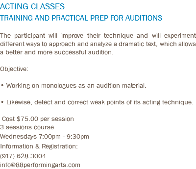 ACTING CLASSES TRAINING AND PRACTICAL PREP FOR AUDITIONS The participant will improve their technique and will experiment different ways to approach and analyze a dramatic text, which allows a better and more successful audition. Objective: • Working on monologues as an audition material. • Likewise, detect and correct weak points of its acting technique. Cost $75.00 per session 3 sessions course Wednesdays 7:00pm - 9:30pm Information & Registration: (917) 628.3004 info@88performingarts.com