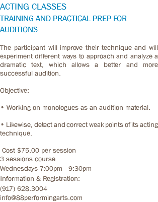 ACTING CLASSES TRAINING AND PRACTICAL PREP FOR AUDITIONS The participant will improve their technique and will experiment different ways to approach and analyze a dramatic text, which allows a better and more successful audition. Objective: • Working on monologues as an audition material. • Likewise, detect and correct weak points of its acting technique. Cost $75.00 per session 3 sessions course Wednesdays 7:00pm - 9:30pm Information & Registration: (917) 628.3004 info@88performingarts.com