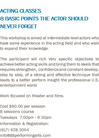 &nbsp;ACTING CLASSES 8 BASIC POINTS THE ACTOR SHOULD NEVER FORGET This workshop is aimed at intermediate level actors who have some experience in the acting field and who wish to expand their knowledge. The participant will rich very specific objectives to achieve better acting skills and bring them to levels that requires strengthen, confidence and constant develop, step by step, of a strong and effective technique that leads to a better perform insight the professional U.S. entertainment world Work focused on theater and films. Cost $60.00 per session 8 sessions course Tuesdays 7:00pm - 9:30pm Information & Registration: (917) 628.3004 info@88performingarts.com