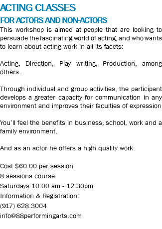 ACTING CLASSES FOR ACTORS AND NON-ACTORS This workshop is aimed at people that are looking to persuade the fascinating world of acting, and who wants to learn about acting work in all its facets: Acting, Direction, Play writing, Production, among others. Through individual and group activities, the participant develops a greater capacity for communication in any environment and improves their faculties of expression You’ll feel the benefits in business, school, work and a family environment. And as an actor he offers a high quality work. Cost $60.00 per session 8 sessions course Saturdays 10:00 am - 12:30pm Information & Registration: (917) 628.3004 info@88performingarts.com 